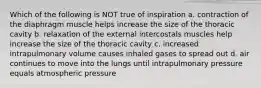 Which of the following is NOT true of inspiration a. contraction of the diaphragm muscle helps increase the size of the thoracic cavity b. relaxation of the external intercostals muscles help increase the size of the thoracic cavity c. increased intrapulmonary volume causes inhaled gases to spread out d. air continues to move into the lungs until intrapulmonary pressure equals atmospheric pressure