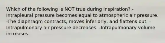 Which of the following is NOT true during inspiration? -Intrapleural pressure becomes equal to atmospheric air pressure. -The diaphragm contracts, moves inferiorly, and flattens out. -Intrapulmonary air pressure decreases. -Intrapulmonary volume increases.