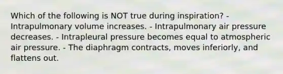 Which of the following is NOT true during inspiration? - Intrapulmonary volume increases. - Intrapulmonary air pressure decreases. - Intrapleural pressure becomes equal to atmospheric air pressure. - The diaphragm contracts, moves inferiorly, and flattens out.