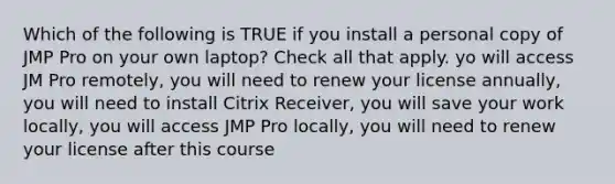 Which of the following is TRUE if you install a personal copy of JMP Pro on your own laptop? Check all that apply. yo will access JM Pro remotely, you will need to renew your license annually, you will need to install Citrix Receiver, you will save your work locally, you will access JMP Pro locally, you will need to renew your license after this course