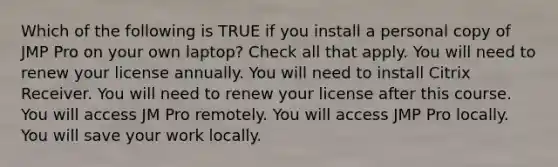 Which of the following is TRUE if you install a personal copy of JMP Pro on your own laptop? Check all that apply. You will need to renew your license annually. You will need to install Citrix Receiver. You will need to renew your license after this course. You will access JM Pro remotely. You will access JMP Pro locally. You will save your work locally.