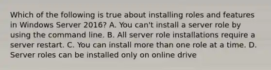 Which of the following is true about installing roles and features in Windows Server 2016? A. You can't install a server role by using the command line. B. All server role installations require a server restart. C. You can install more than one role at a time. D. Server roles can be installed only on online drive