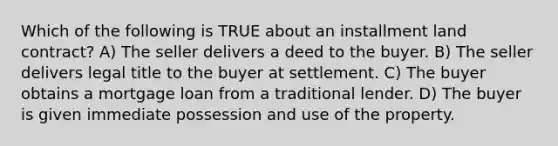 Which of the following is TRUE about an installment land contract? A) The seller delivers a deed to the buyer. B) The seller delivers legal title to the buyer at settlement. C) The buyer obtains a mortgage loan from a traditional lender. D) The buyer is given immediate possession and use of the property.