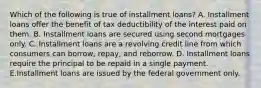 Which of the following is true of installment loans? A. Installment loans offer the benefit of tax deductibility of the interest paid on them. B. Installment loans are secured using second mortgages only. C. Installment loans are a revolving credit line from which consumers can borrow, repay, and reborrow. D. Installment loans require the principal to be repaid in a single payment. E.Installment loans are issued by the federal government only.