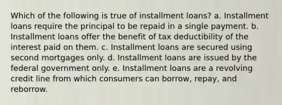 Which of the following is true of installment loans?​ a. ​Installment loans require the principal to be repaid in a single payment. b. ​Installment loans offer the benefit of tax deductibility of the interest paid on them. c. ​Installment loans are secured using second mortgages only. d. ​Installment loans are issued by the federal government only. e. ​Installment loans are a revolving credit line from which consumers can borrow, repay, and reborrow.