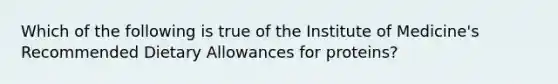 Which of the following is true of the Institute of Medicine's Recommended Dietary Allowances for proteins?