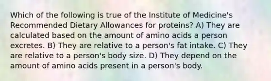 Which of the following is true of the Institute of Medicine's Recommended Dietary Allowances for proteins? A) They are calculated based on the amount of amino acids a person excretes. B) They are relative to a person's fat intake. C) They are relative to a person's body size. D) They depend on the amount of amino acids present in a person's body.