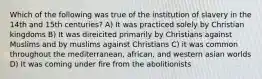 Which of the following was true of the institution of slavery in the 14th and 15th centuries? A) It was practiced solely by Christian kingdoms B) It was direicited primarily by Christians against Muslims and by muslims against Christians C) it was common throughout the mediterranean, african, and western asian worlds D) It was coming under fire from the abolitionists