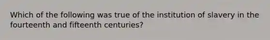 Which of the following was true of the institution of slavery in the fourteenth and fifteenth centuries?