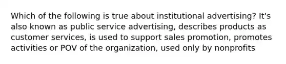 Which of the following is true about institutional advertising? It's also known as public service advertising, describes products as customer services, is used to support sales promotion, promotes activities or POV of the organization, used only by nonprofits