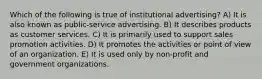 Which of the following is true of institutional advertising? A) It is also known as public-service advertising. B) It describes products as customer services. C) It is primarily used to support sales promotion activities. D) It promotes the activities or point of view of an organization. E) It is used only by non-profit and government organizations.