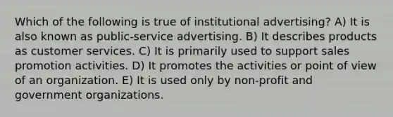 Which of the following is true of institutional advertising? A) It is also known as public-service advertising. B) It describes products as customer services. C) It is primarily used to support <a href='https://www.questionai.com/knowledge/kbNEU08Pi0-sales-promotion' class='anchor-knowledge'>sales promotion</a> activities. D) It promotes the activities or <a href='https://www.questionai.com/knowledge/kYbSFnH6uO-point-of-view' class='anchor-knowledge'>point of view</a> of an organization. E) It is used only by non-profit and government organizations.