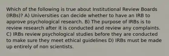 Which of the following is true about Institutional Review Boards (IRBs)? A) Universities can decide whether to have an IRB to approve psychological research. B) The purpose of IRBs is to review research after it is conducted and review any complaints. C) IRBs review psychological studies before they are conducted to make sure they meet ethical guidelines D) IRBs must be made up entirely of non scientists.