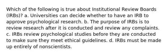 Which of the following is true about Institutional Review Boards (IRBs)? a. Universities can decide whether to have an IRB to approve psychological research. b. The purpose of IRBs is to review research after it is conducted and review any complaints. c. IRBs review psychological studies before they are conducted to make sure they meet ethical guidelines. d. IRBs must be made up entirely of nonscientists.