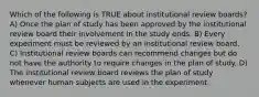 Which of the following is TRUE about institutional review boards? A) Once the plan of study has been approved by the institutional review board their involvement in the study ends. B) Every experiment must be reviewed by an institutional review board. C) Institutional review boards can recommend changes but do not have the authority to require changes in the plan of study. D) The institutional review board reviews the plan of study whenever human subjects are used in the experiment.