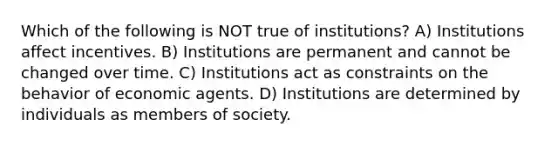 Which of the following is NOT true of institutions? A) Institutions affect incentives. B) Institutions are permanent and cannot be changed over time. C) Institutions act as constraints on the behavior of economic agents. D) Institutions are determined by individuals as members of society.