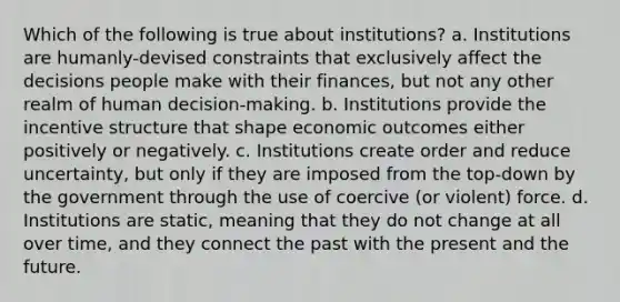 Which of the following is true about institutions? a. Institutions are humanly-devised constraints that exclusively affect the decisions people make with their finances, but not any other realm of human decision-making. b. Institutions provide the incentive structure that shape economic outcomes either positively or negatively. c. Institutions create order and reduce uncertainty, but only if they are imposed from the top-down by the government through the use of coercive (or violent) force. d. Institutions are static, meaning that they do not change at all over time, and they connect the past with the present and the future.