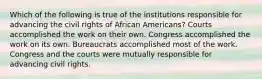 Which of the following is true of the institutions responsible for advancing the civil rights of African Americans? Courts accomplished the work on their own. Congress accomplished the work on its own. Bureaucrats accomplished most of the work. Congress and the courts were mutually responsible for advancing civil rights.