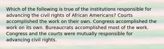 Which of the following is true of the institutions responsible for advancing the civil rights of African Americans? Courts accomplished the work on their own. Congress accomplished the work on its own. Bureaucrats accomplished most of the work. Congress and the courts were mutually responsible for advancing civil rights.