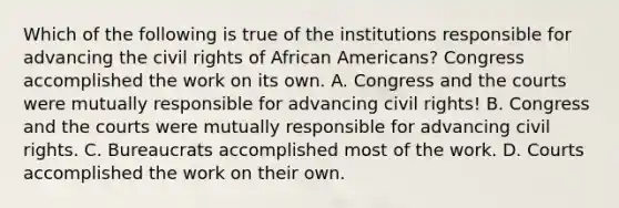 Which of the following is true of the institutions responsible for advancing the civil rights of African Americans? Congress accomplished the work on its own. A. Congress and the courts were mutually responsible for advancing civil rights! B. Congress and the courts were mutually responsible for advancing civil rights. C. Bureaucrats accomplished most of the work. D. Courts accomplished the work on their own.