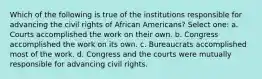 Which of the following is true of the institutions responsible for advancing the civil rights of African Americans? Select one: a. Courts accomplished the work on their own. b. Congress accomplished the work on its own. c. Bureaucrats accomplished most of the work. d. Congress and the courts were mutually responsible for advancing civil rights.