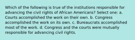 Which of the following is true of the institutions responsible for advancing the civil rights of African Americans? Select one: a. Courts accomplished the work on their own. b. Congress accomplished the work on its own. c. Bureaucrats accomplished most of the work. d. Congress and the courts were mutually responsible for advancing civil rights.