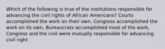 Which of the following is true of the institutions responsible for advancing the civil rights of African Americans? Courts accomplished the work on their own, Congress accomplished the work on its own, Bureaucrats accomplished most of the work, Congress and the civil were mutually responsible for advancing civil right