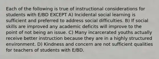 Each of the following is true of instructional considerations for students with E/BD EXCEPT A) Incidental social learning is sufficient and preferred to address social difficulties. B) If social skills are improved any academic deficits will improve to the point of not being an issue. C) Many incarcerated youths actually receive better instruction because they are in a highly structured environment. D) Kindness and concern are not sufficient qualities for teachers of students with E/BD.