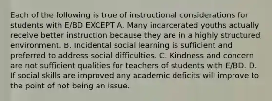 Each of the following is true of instructional considerations for students with E/BD EXCEPT A. Many incarcerated youths actually receive better instruction because they are in a highly structured environment. B. Incidental social learning is sufficient and preferred to address social difficulties. C. Kindness and concern are not sufficient qualities for teachers of students with E/BD. D. If social skills are improved any academic deficits will improve to the point of not being an issue.