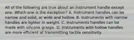 All of the following are true about an instrument handle except one. Which one is the exception? A. Instrument handles can be narrow and solid, or wide and hollow. B. Instruments with narrow handles are lighter in weight. C. Instruments handles can be made with silicone grasps. D. Instruments with hollow handles are more efficient at transmitting tactile sensitivity.