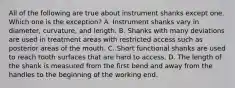 All of the following are true about instrument shanks except one. Which one is the exception? A. Instrument shanks vary in diameter, curvature, and length. B. Shanks with many deviations are used in treatment areas with restricted access such as posterior areas of the mouth. C. Short functional shanks are used to reach tooth surfaces that are hard to access. D. The length of the shank is measured from the first bend and away from the handles to the beginning of the working end.