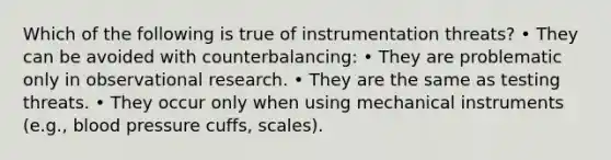 Which of the following is true of instrumentation threats? • They can be avoided with counterbalancing: • They are problematic only in observational research. • They are the same as testing threats. • They occur only when using mechanical instruments (e.g., blood pressure cuffs, scales).