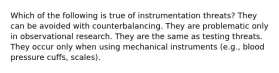 Which of the following is true of instrumentation threats? They can be avoided with counterbalancing. They are problematic only in observational research. They are the same as testing threats. They occur only when using mechanical instruments (e.g., blood pressure cuffs, scales).