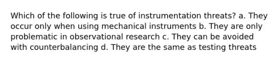 Which of the following is true of instrumentation threats? a. They occur only when using mechanical instruments b. They are only problematic in observational research c. They can be avoided with counterbalancing d. They are the same as testing threats