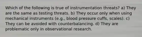 Which of the following is true of instrumentation threats? a) They are the same as testing threats. b) They occur only when using mechanical instruments (e.g., <a href='https://www.questionai.com/knowledge/kD0HacyPBr-blood-pressure' class='anchor-knowledge'>blood pressure</a> cuffs, scales). c) They can be avoided with counterbalancing. d) They are problematic only in <a href='https://www.questionai.com/knowledge/kvx02pJB9T-observational-research' class='anchor-knowledge'>observational research</a>.