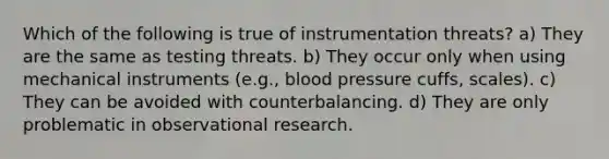 Which of the following is true of instrumentation threats? a) They are the same as testing threats. b) They occur only when using mechanical instruments (e.g., blood pressure cuffs, scales). c) They can be avoided with counterbalancing. d) They are only problematic in observational research.