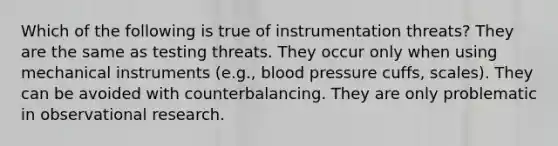 Which of the following is true of instrumentation threats? They are the same as testing threats. They occur only when using mechanical instruments (e.g., <a href='https://www.questionai.com/knowledge/kD0HacyPBr-blood-pressure' class='anchor-knowledge'>blood pressure</a> cuffs, scales). They can be avoided with counterbalancing. They are only problematic in observational research.