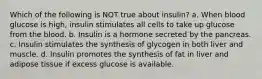 Which of the following is NOT true about insulin? a. When blood glucose is high, insulin stimulates all cells to take up glucose from the blood. b. Insulin is a hormone secreted by the pancreas. c. Insulin stimulates the synthesis of glycogen in both liver and muscle. d. Insulin promotes the synthesis of fat in liver and adipose tissue if excess glucose is available.