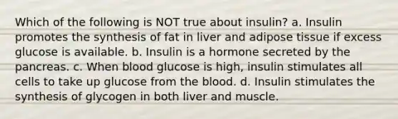 Which of the following is NOT true about insulin? a. Insulin promotes the synthesis of fat in liver and adipose tissue if excess glucose is available. b. Insulin is a hormone secreted by the pancreas. c. When blood glucose is high, insulin stimulates all cells to take up glucose from the blood. d. Insulin stimulates the synthesis of glycogen in both liver and muscle.