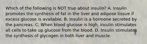 Which of the following is NOT true about insulin? A. Insulin promotes the synthesis of fat in the liver and adipose tissue if excess glucose is available. B. Insulin is a hormone secreted by the pancreas. C. When blood glucose is high, insulin stimulates all cells to take up glucose from the blood. D. Insulin stimulates the synthesis of glycogen in both liver and muscle.