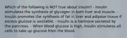 Which of the following is NOT true about insulin? - Insulin stimulates the synthesis of glycogen in both liver and muscle. - Insulin promotes the synthesis of fat in liver and adipose tissue if excess glucose is available. - Insulin is a hormone secreted by the pancreas. - When blood glucose is high, insulin stimulates all cells to take up glucose from the blood.