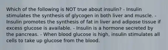 Which of the following is NOT true about insulin? - Insulin stimulates the synthesis of glycogen in both liver and muscle. - Insulin promotes the synthesis of fat in liver and adipose tissue if excess glucose is available. - Insulin is a hormone secreted by the pancreas. - When blood glucose is high, insulin stimulates all cells to take up glucose from the blood.