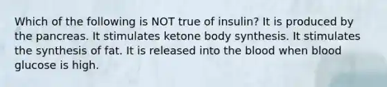 Which of the following is NOT true of insulin? It is produced by the pancreas. It stimulates ketone body synthesis. It stimulates the synthesis of fat. It is released into the blood when blood glucose is high.