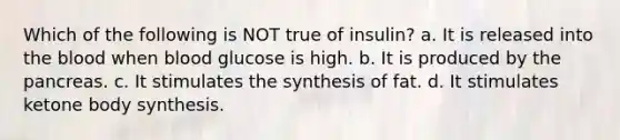 Which of the following is NOT true of insulin? a. It is released into <a href='https://www.questionai.com/knowledge/k7oXMfj7lk-the-blood' class='anchor-knowledge'>the blood</a> when blood glucose is high. b. It is produced by <a href='https://www.questionai.com/knowledge/kITHRba4Cd-the-pancreas' class='anchor-knowledge'>the pancreas</a>. c. It stimulates the synthesis of fat. d. It stimulates ketone body synthesis.