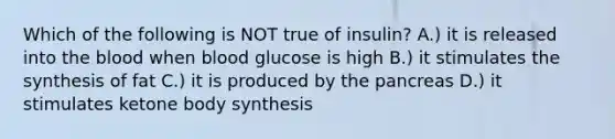 Which of the following is NOT true of insulin? A.) it is released into the blood when blood glucose is high B.) it stimulates the synthesis of fat C.) it is produced by the pancreas D.) it stimulates ketone body synthesis