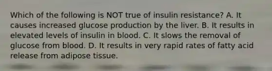 Which of the following is NOT true of insulin resistance? A. It causes increased glucose production by the liver. B. It results in elevated levels of insulin in blood. C. It slows the removal of glucose from blood. D. It results in very rapid rates of fatty acid release from adipose tissue.