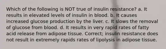 Which of the following is NOT true of insulin resistance? a. It results in elevated levels of insulin in blood. b. It causes increased glucose production by the liver. c. It slows the removal of glucose from blood. d. It results in very rapid rates of fatty acid release from adipose tissue. Correct; insulin resistance does not result in extremely rapids rates of lipolysis in adipose tissue.