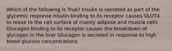 Which of the following is True? Insulin is secreted as part of the glycemic response Insulin binding to its receptor causes GLUT4 to move to the cell surface of mainly adipose and muscle cells Glucagon binding to its receptor causes the breakdown of glycogen in the liver Glucagon is secreted in response to high blood glucose concentrations