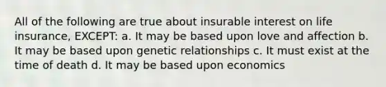 All of the following are true about insurable interest on life insurance, EXCEPT: a. It may be based upon love and affection b. It may be based upon genetic relationships c. It must exist at the time of death d. It may be based upon economics