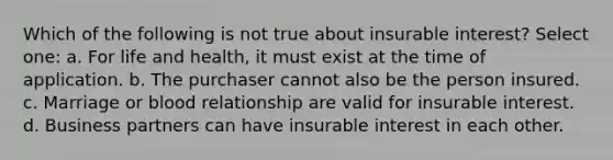 Which of the following is not true about insurable interest? Select one: a. For life and health, it must exist at the time of application. b. The purchaser cannot also be the person insured. c. Marriage or blood relationship are valid for insurable interest. d. Business partners can have insurable interest in each other.